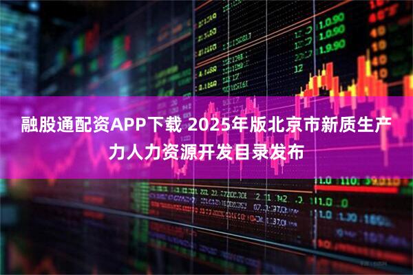 融股通配资APP下载 2025年版北京市新质生产力人力资源开发目录发布