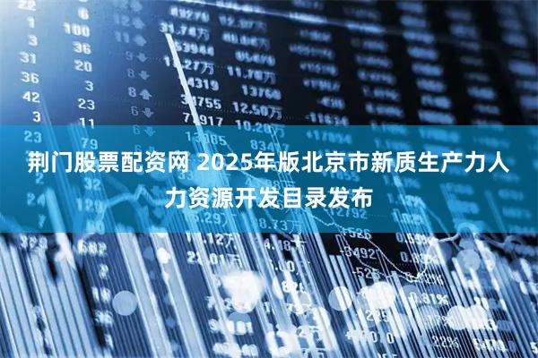 荆门股票配资网 2025年版北京市新质生产力人力资源开发目录发布