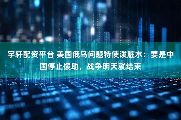 宇轩配资平台 美国俄乌问题特使泼脏水：要是中国停止援助，战争明天就结束