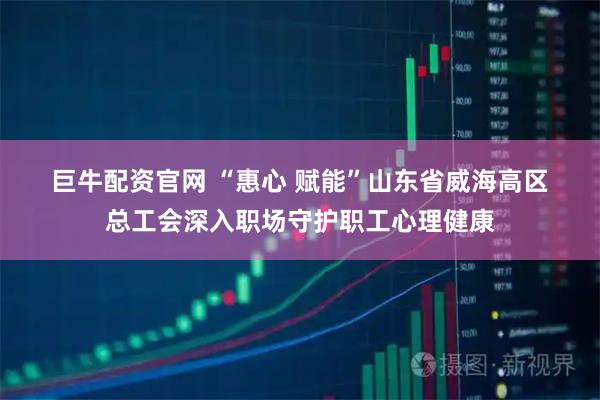 巨牛配资官网 “惠心 赋能”山东省威海高区总工会深入职场守护职工心理健康