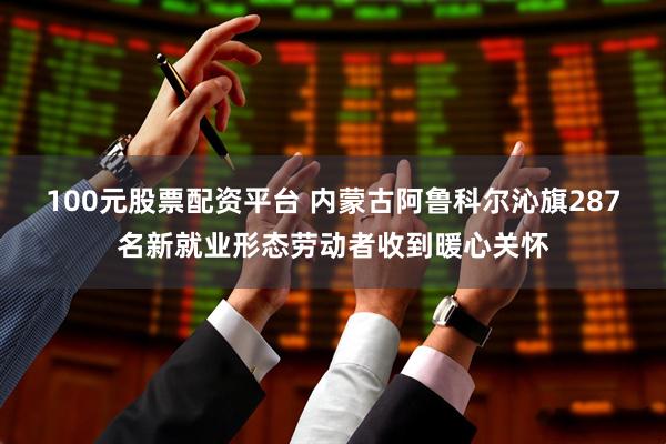 100元股票配资平台 内蒙古阿鲁科尔沁旗287名新就业形态劳动者收到暖心关怀