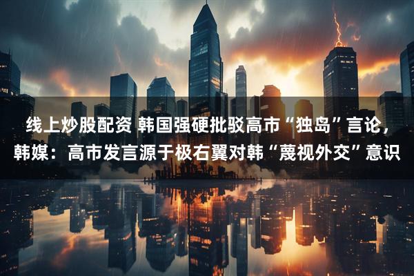 线上炒股配资 韩国强硬批驳高市“独岛”言论，韩媒：高市发言源于极右翼对韩“蔑视外交”意识