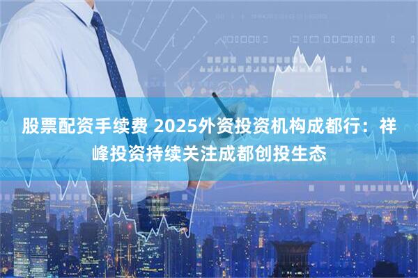 股票配资手续费 2025外资投资机构成都行：祥峰投资持续关注成都创投生态