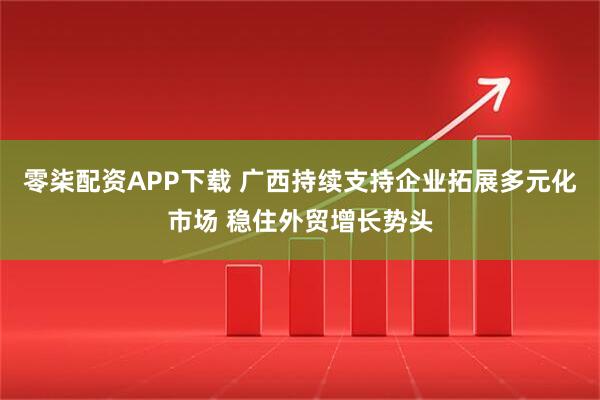 零柒配资APP下载 广西持续支持企业拓展多元化市场 稳住外贸增长势头