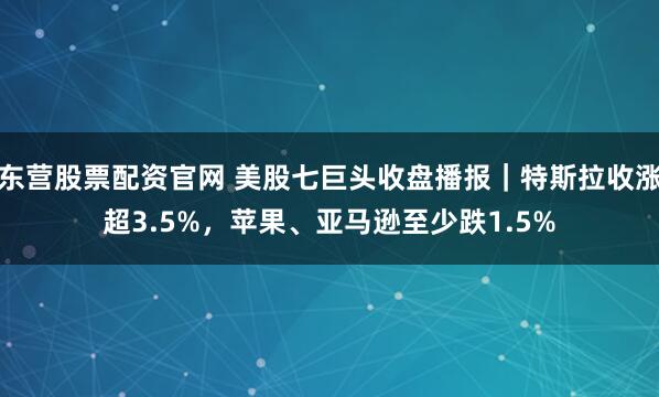 东营股票配资官网 美股七巨头收盘播报｜特斯拉收涨超3.5%，苹果、亚马逊至少跌1.5%