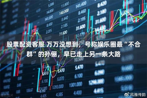 股票配资客服 万万没想到,号称娱乐圈最“不合群”的孙俪,早已走上另一条大路