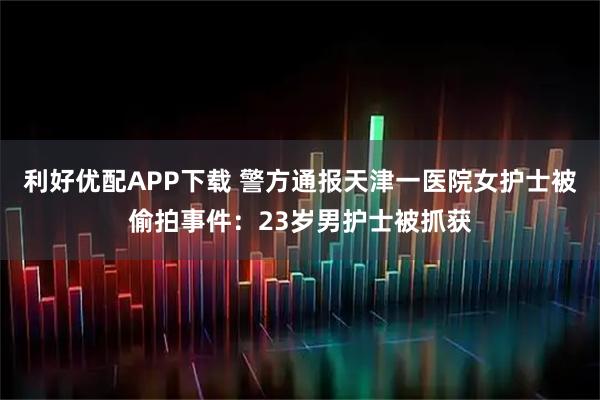 利好优配APP下载 警方通报天津一医院女护士被偷拍事件：23岁男护士被抓获