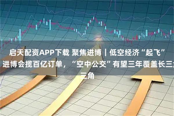启天配资APP下载 聚焦进博｜低空经济“起飞”！进博会揽百亿订单，“空中公交”有望三年覆盖长三角