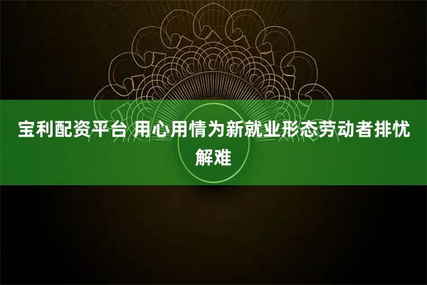 宝利配资平台 用心用情为新就业形态劳动者排忧解难