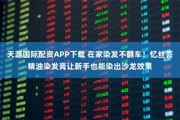 天源国际配资APP下载 在家染发不翻车！忆丝芸精油染发膏让新手也能染出沙龙效果