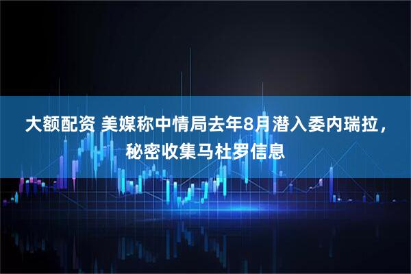 大额配资 美媒称中情局去年8月潜入委内瑞拉，秘密收集马杜罗信息