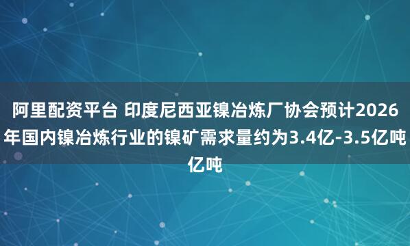 阿里配资平台 印度尼西亚镍冶炼厂协会预计2026年国内镍冶炼行业的镍矿需求量约为3.4亿-3.5亿吨