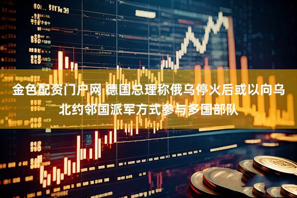 金色配资门户网 德国总理称俄乌停火后或以向乌北约邻国派军方式参与多国部队