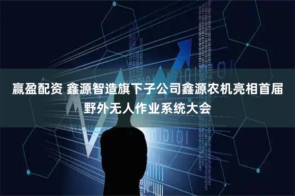 赢盈配资 鑫源智造旗下子公司鑫源农机亮相首届野外无人作业系统大会