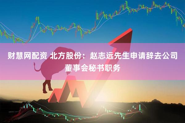 财慧网配资 北方股份：赵志远先生申请辞去公司董事会秘书职务