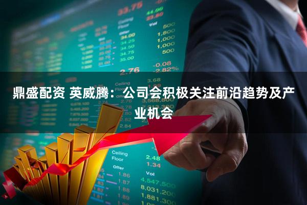 鼎盛配资 英威腾：公司会积极关注前沿趋势及产业机会