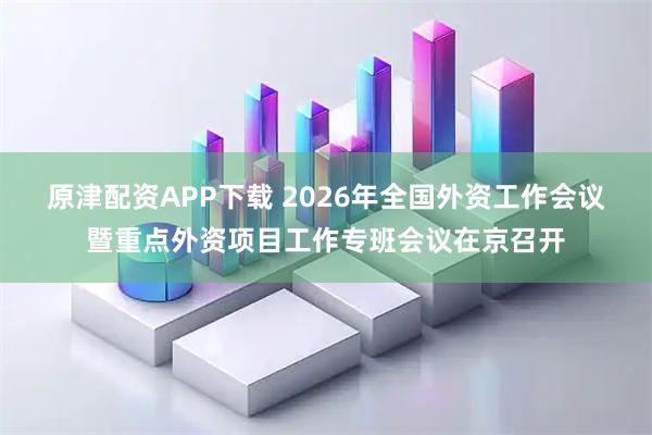 原津配资APP下载 2026年全国外资工作会议暨重点外资项目工作专班会议在京召开