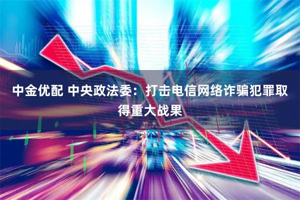 中金优配 中央政法委：打击电信网络诈骗犯罪取得重大战果