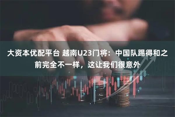 大资本优配平台 越南U23门将：中国队踢得和之前完全不一样，这让我们很意外