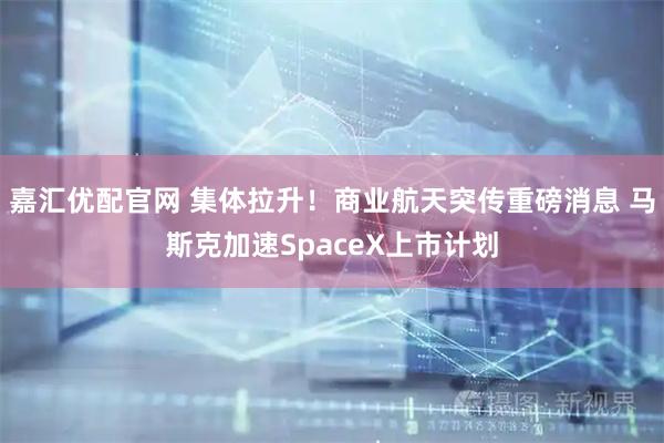 嘉汇优配官网 集体拉升！商业航天突传重磅消息 马斯克加速SpaceX上市计划