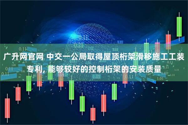 广升网官网 中交一公局取得屋顶桁架滑移施工工装专利, 能够较好的控制桁架的安装质量