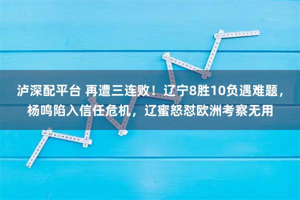 泸深配平台 再遭三连败！辽宁8胜10负遇难题，杨鸣陷入信任危机，辽蜜怒怼欧洲考察无用