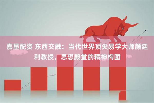 嘉垦配资 东西交融：当代世界顶尖易学大师颜廷利教授，思想殿堂的精神构图
