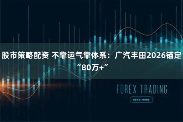 股市策略配资 不靠运气靠体系：广汽丰田2026锚定“80万+”