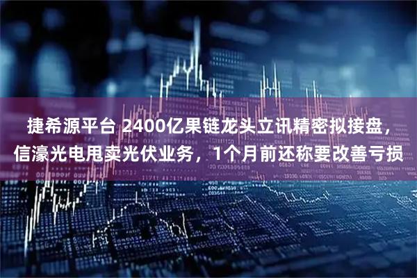 捷希源平台 2400亿果链龙头立讯精密拟接盘，信濠光电甩卖光伏业务，1个月前还称要改善亏损