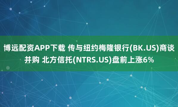 博远配资APP下载 传与纽约梅隆银行(BK.US)商谈并购 北方信托(NTRS.US)盘前上涨6%