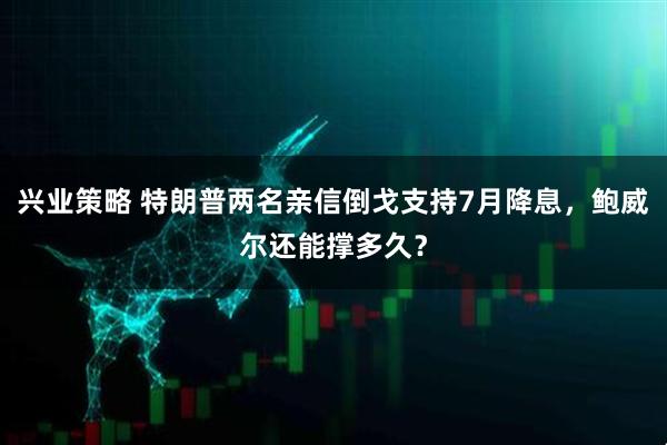 兴业策略 特朗普两名亲信倒戈支持7月降息，鲍威尔还能撑多久？