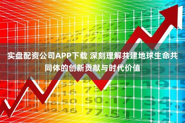 实盘配资公司APP下载 深刻理解共建地球生命共同体的创新贡献与时代价值
