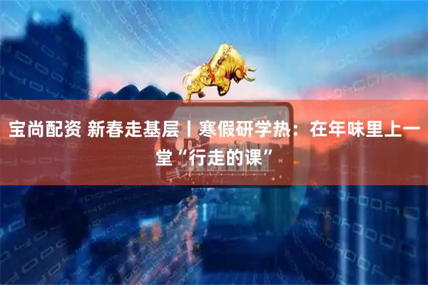 宝尚配资 新春走基层丨寒假研学热：在年味里上一堂“行走的课”