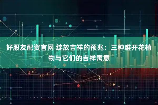 好股友配资官网 绽放吉祥的预兆：三种难开花植物与它们的吉祥寓意