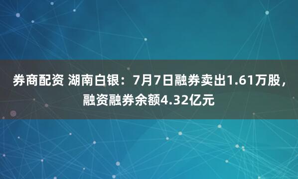 券商配资 湖南白银：7月7日融券卖出1.61万股，融资融券余额4.32亿元