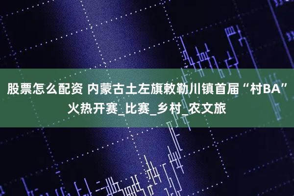 股票怎么配资 内蒙古土左旗敕勒川镇首届“村BA”火热开赛_比赛_乡村_农文旅