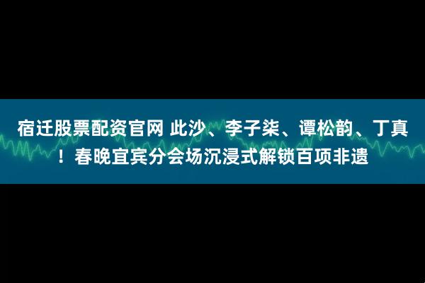宿迁股票配资官网 此沙、李子柒、谭松韵、丁真！春晚宜宾分会场沉浸式解锁百项非遗