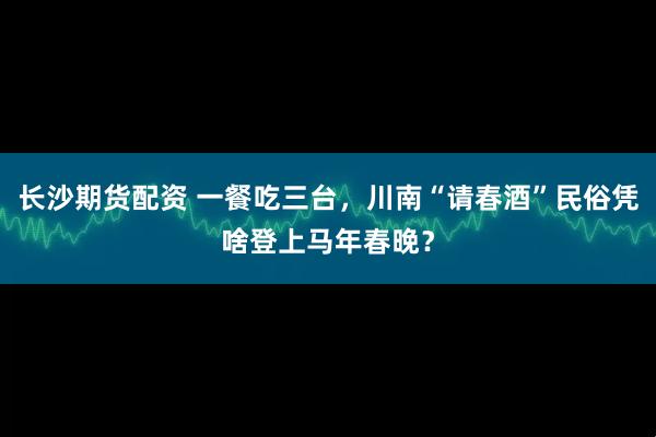 长沙期货配资 一餐吃三台，川南“请春酒”民俗凭啥登上马年春晚？