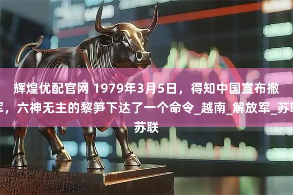 辉煌优配官网 1979年3月5日，得知中国宣布撤军，六神无主的黎笋下达了一个命令_越南_解放军_苏联
