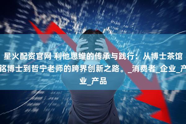 星火配资官网 利他思维的传承与践行：从博士茶馆张铭博士到哲宁老师的跨界创新之路。_消费者_企业_产品