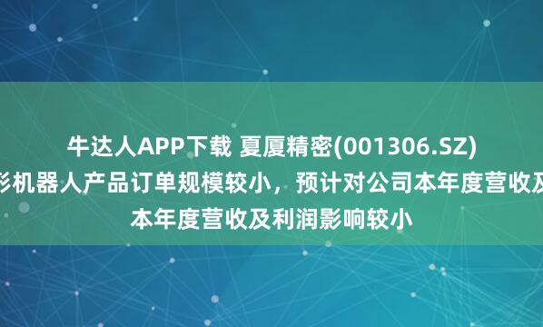 牛达人APP下载 夏厦精密(001306.SZ)：目前针对人形机器人产品订单规模较小，预计对公司本年度营收及利润影响较小