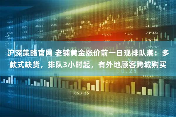 沪深策略官网 老铺黄金涨价前一日现排队潮：多款式缺货，排队3小时起，有外地顾客跨城购买