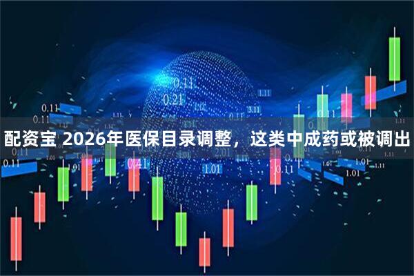 配资宝 2026年医保目录调整，这类中成药或被调出