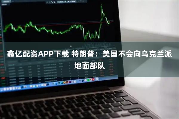 鑫亿配资APP下载 特朗普：美国不会向乌克兰派地面部队