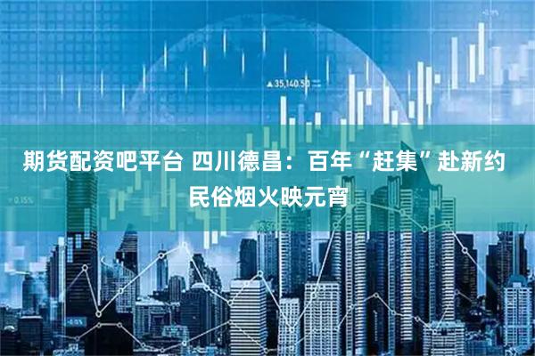 期货配资吧平台 四川德昌：百年“赶集”赴新约 民俗烟火映元宵