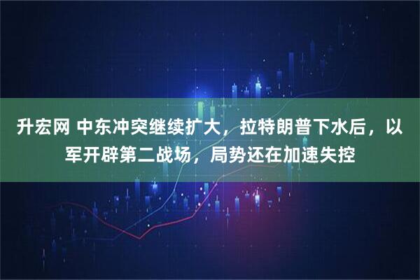 升宏网 中东冲突继续扩大，拉特朗普下水后，以军开辟第二战场，局势还在加速失控