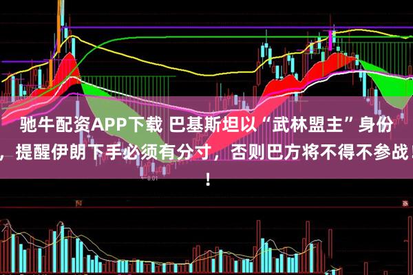 驰牛配资APP下载 巴基斯坦以“武林盟主”身份，提醒伊朗下手必须有分寸，否则巴方将不得不参战！