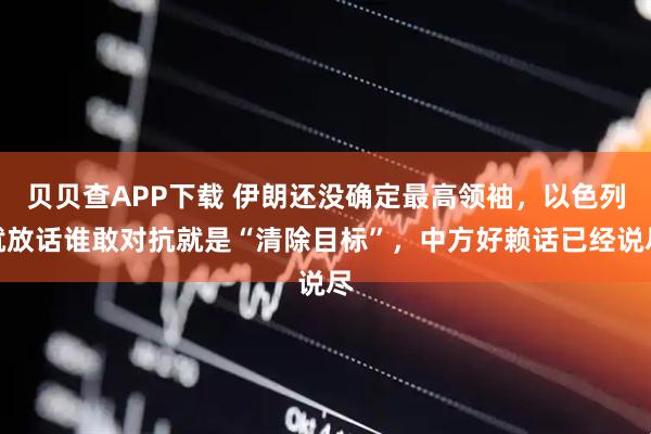 贝贝查APP下载 伊朗还没确定最高领袖，以色列就放话谁敢对抗就是“清除目标”，中方好赖话已经说尽